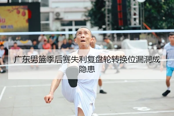 广东男篮季后赛失利复盘轮转换位漏洞成隐患