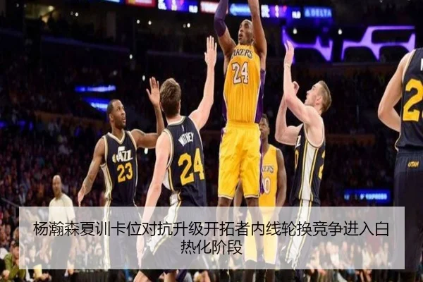 杨瀚森夏训卡位对抗升级开拓者内线轮换竞争进入白热化阶段