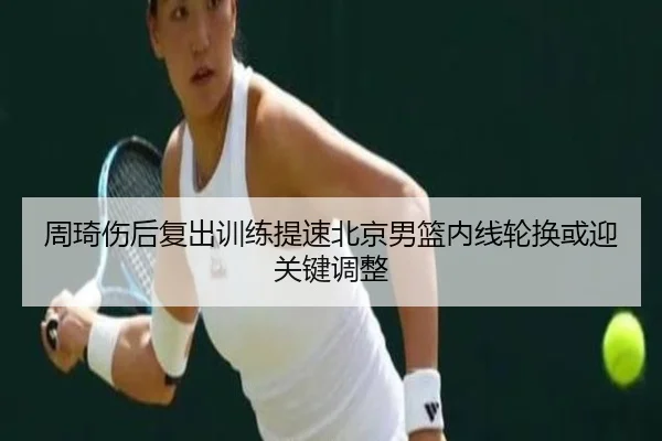 周琦伤后复出训练提速北京男篮内线轮换或迎关键调整